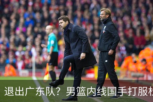 退出广东队？男篮内线国手打服杜锋，或申请交易离队！